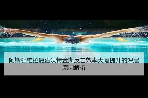 阿斯顿维拉复盘沃特金斯反击效率大幅提升的深层原因解析