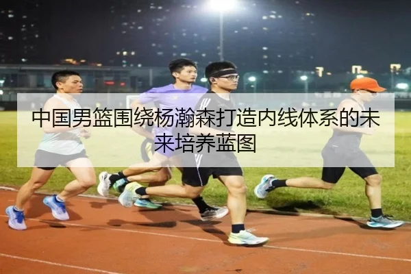 中国男篮围绕杨瀚森打造内线体系的未来培养蓝图